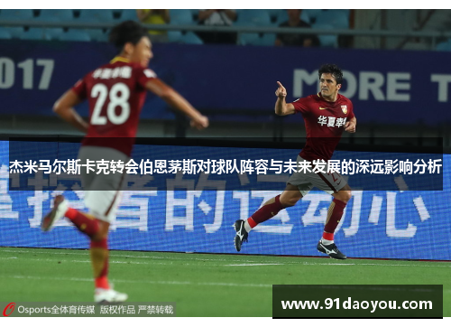 杰米马尔斯卡克转会伯恩茅斯对球队阵容与未来发展的深远影响分析